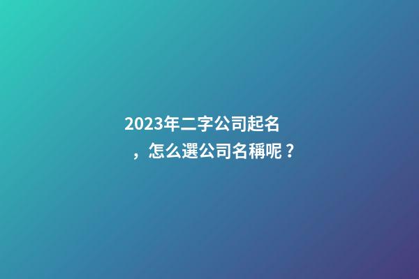 2023年二字公司起名，怎么選公司名稱呢？